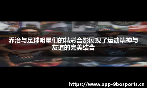 乔治与足球明星们的精彩合影展现了运动精神与友谊的完美结合